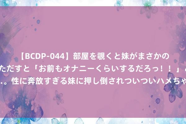 【BCDP-044】部屋を覗くと妹がまさかのアナルオナニー。問いただすと「お前もオナニーくらいするだろっ！！」と逆に襲われたボク…。性に奔放すぎる妹に押し倒されついついハメちゃった近親性交12編 巴基斯坦舟师咨询长赞好意思：“中国舟师具有极强专科性”