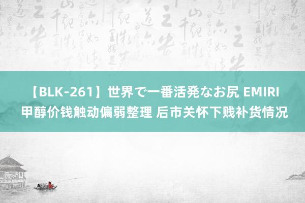 【BLK-261】世界で一番活発なお尻 EMIRI 甲醇价钱触动偏弱整理 后市关怀下贱补货情况