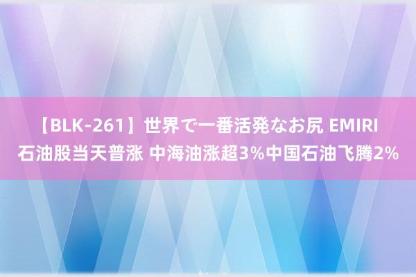 【BLK-261】世界で一番活発なお尻 EMIRI 石油股当天普涨 中海油涨超3%中国石油飞腾2%