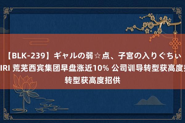 【BLK-239】ギャルの弱☆点、子宮の入りぐちぃ EMIRI 荒芜西宾集团早盘涨近10% 公司训导转型获高度招供