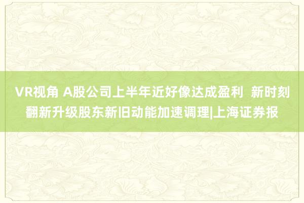 VR视角 A股公司上半年近好像达成盈利  新时刻翻新升级股东新旧动能加速调理|上海证券报