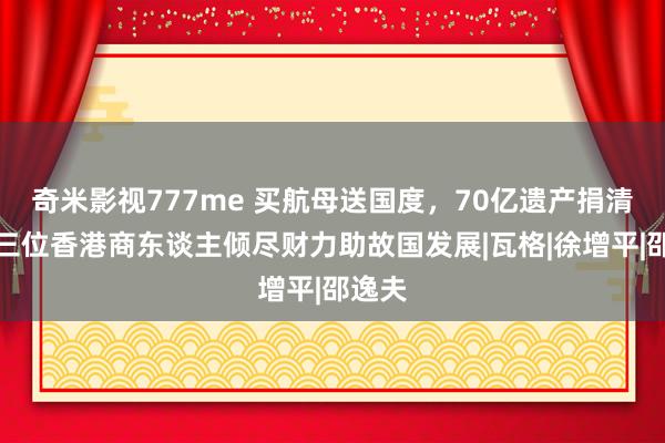 奇米影视777me 买航母送国度，70亿遗产捐清华，三位香港商东谈主倾尽财力助故国发展|瓦格|徐增平|邵逸夫