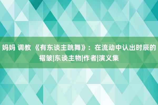 妈妈 调教 《有东谈主跳舞》：在流动中认出时辰的褶皱|东谈主物|作者|演义集