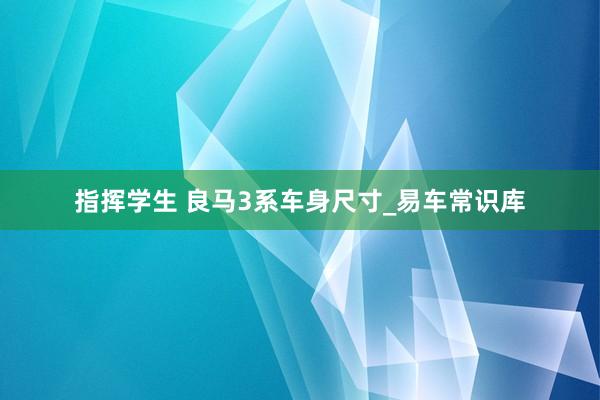 指挥学生 良马3系车身尺寸_易车常识库