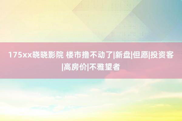 175xx晓晓影院 楼市撸不动了|新盘|但愿|投资客|高房价|不雅望者