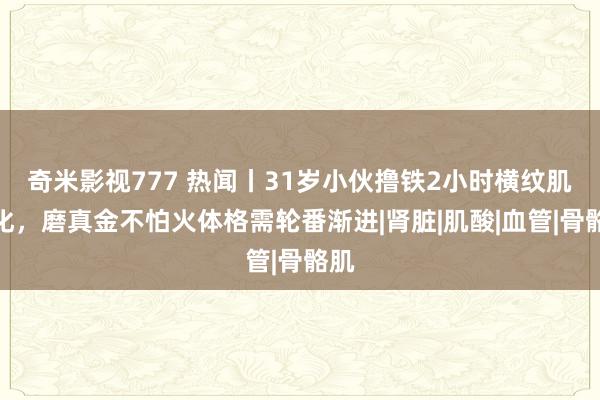 奇米影视777 热闻丨31岁小伙撸铁2小时横纹肌溶化，磨真金不怕火体格需轮番渐进|肾脏|肌酸|血管|骨骼肌