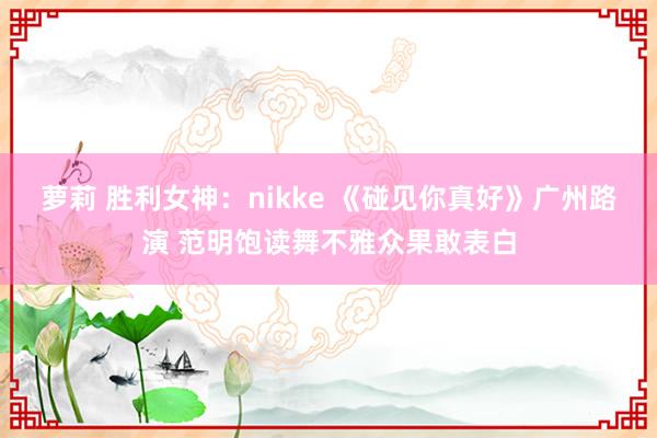 萝莉 胜利女神：nikke 《碰见你真好》广州路演 范明饱读舞不雅众果敢表白